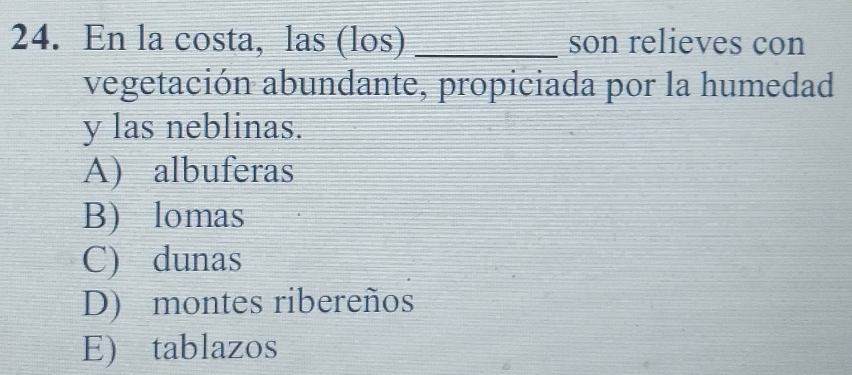 En la costa, las (los) _son relieves con
vegetación abundante, propiciada por la humedad
y las neblinas.
A) albuferas
B) lomas
C) dunas
D) montes ribereños
E) tablazos