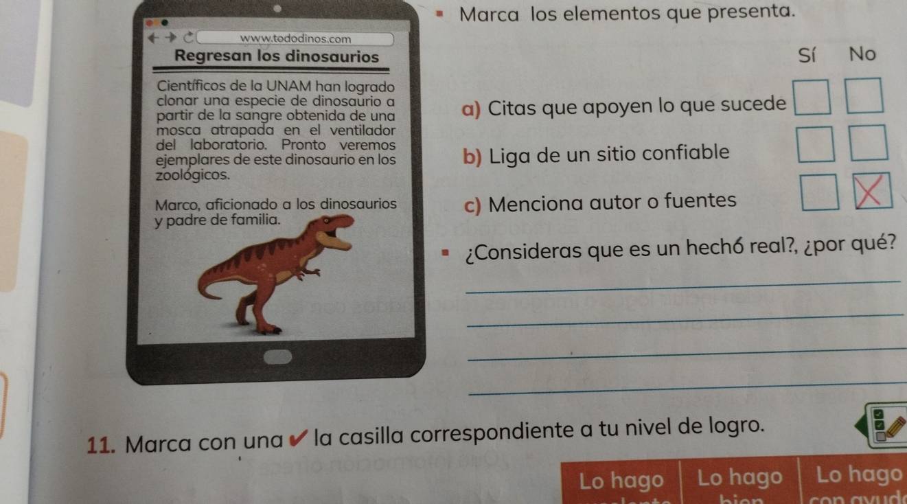 Marca los elementos que presenta.
www.tododinos.com
Regresan los dinosaurios Sí No
Científicos de la UNAM han logrado
clonar una especie de dinosaurio a
partir de la sɑngre obtenida de una a) Citas que apoyen lo que sucede
mosca atrapada en el ventilador
del laboratorio. Pronto veremos
ejemplares de este dinosaurio en los b) Liga de un sitio confiable
zoológicos.
Marco, aficionado a los dinosaurios c) Menciona autor o fuentes
y padre de familia.
¿Consideras que es un hechó real?, ¿por qué?
_
_
_
_
11. Marca con una ✔ la casilla correspondiente a tu nivel de logro.
Lo hago Lo hago Lo hago
hian