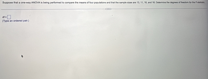 Suppose that a one-way ANOVA is being performed to compare the means of four populations and that the sample sizes are 13, 11, 16, and 16. Determine the degrees of freedom for the F -statistic.
df=□
(Type an ordered pair.)