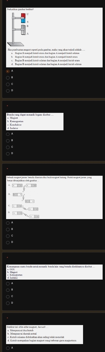 Perhatikan gambar berikut!
a. Bagian B menjadi kutub utara dan bagian A menjadi kutub selatan
b. Bagian B menjadi kutub utara dan bagian A menjadi kutub utara
c. Bagian B menjadi kutub selatan dan bagian A menjadi kutub utara
d. Bagian B menjadi kutub selatan dan bagian A menjadi kutub selatan
A
B
C
D
Benda yang dapat menarik logam disebut ...
b. Kemagnetan
c. Konduktor
d. Isolator
A
B
C
D
Sebuah magnet jarum berada diantara dua buah magnet batang. Posisi magnet jarum yang
benar ditunjukkan oleh gambar .
C.
D.
B
C
D
c. Kemagnetar b. Magnet
d. Induksi
A
B
C
D
a. Mempunyai dua kutub
b. Mcmpunyai daerah netral
d. Kutub merupakan bagian magnet yang terbesar gaya magnetnya
○ A