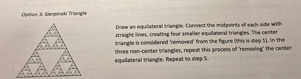 Option 3: Sierpinski Triangle 
Draw an equilateral triangle. Connect the midpoints of each side with 
straight lines, creating four smaller equilateral triangles. The center 
triangle is considered ‘removed’ from the figure (this is step 1). In the 
three non-center triangles, repeat this process of ‘removing’ the center 
equilateral triangle. Repeat to step 5.