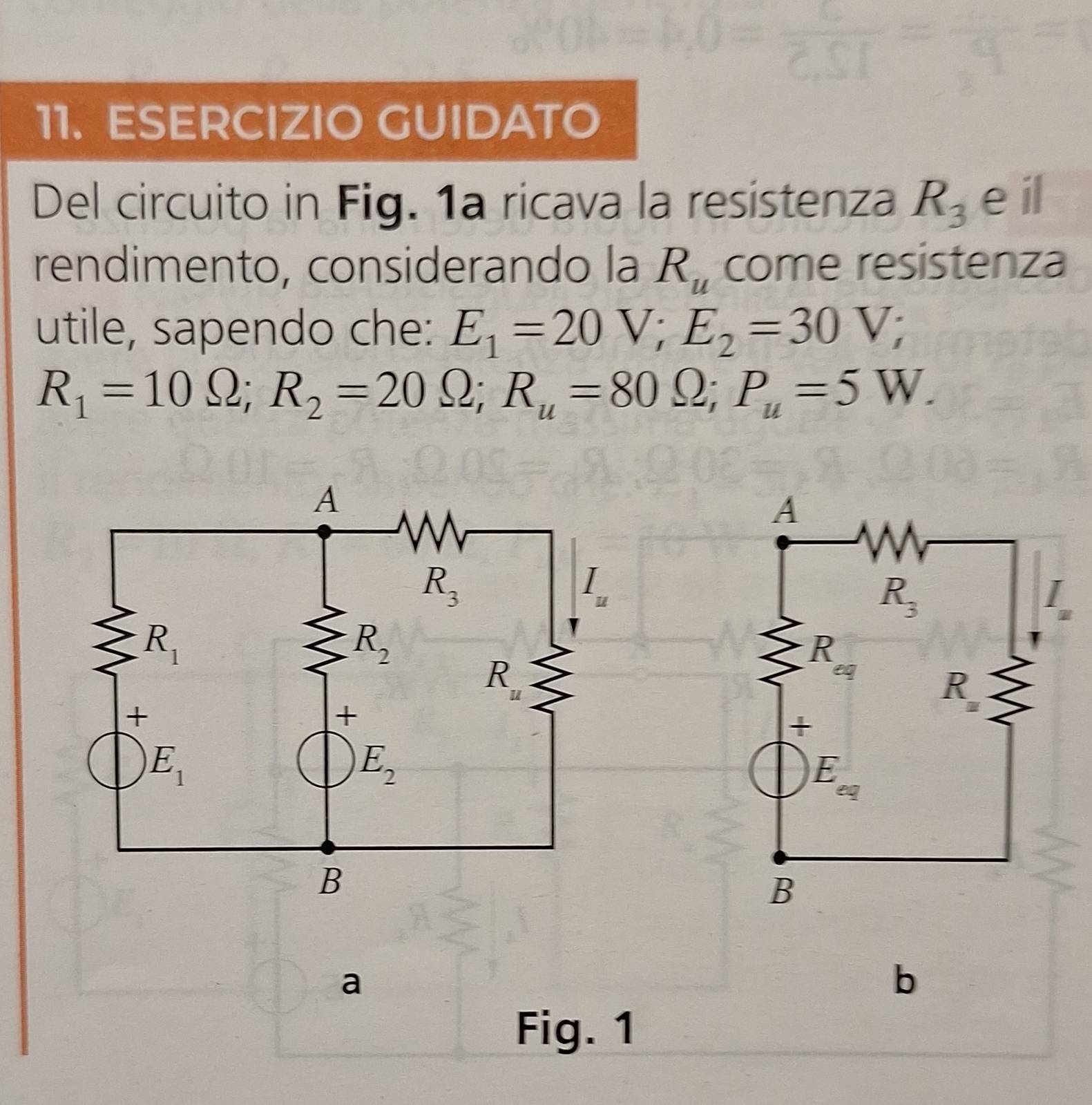 ESERCIZIO GUIDATO
Del circuito in Fig. 1a ricava la resistenza R_3 eil
rendimento, considerando la R_u come resistenza
utile, sapendo che: E_1=20V;E_2=30V;
R_1=10Omega ;R_2=20Omega ;R_u=80Omega ;P_u=5W.
a
b
Fig. 1