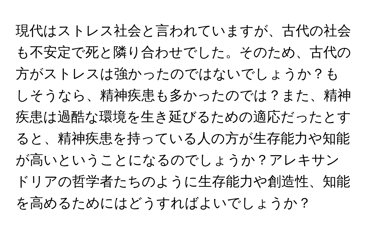 現代はストレス社会と言われていますが、古代の社会も不安定で死と隣り合わせでした。そのため、古代の方がストレスは強かったのではないでしょうか？もしそうなら、精神疾患も多かったのでは？また、精神疾患は過酷な環境を生き延びるための適応だったとすると、精神疾患を持っている人の方が生存能力や知能が高いということになるのでしょうか？アレキサンドリアの哲学者たちのように生存能力や創造性、知能を高めるためにはどうすればよいでしょうか？