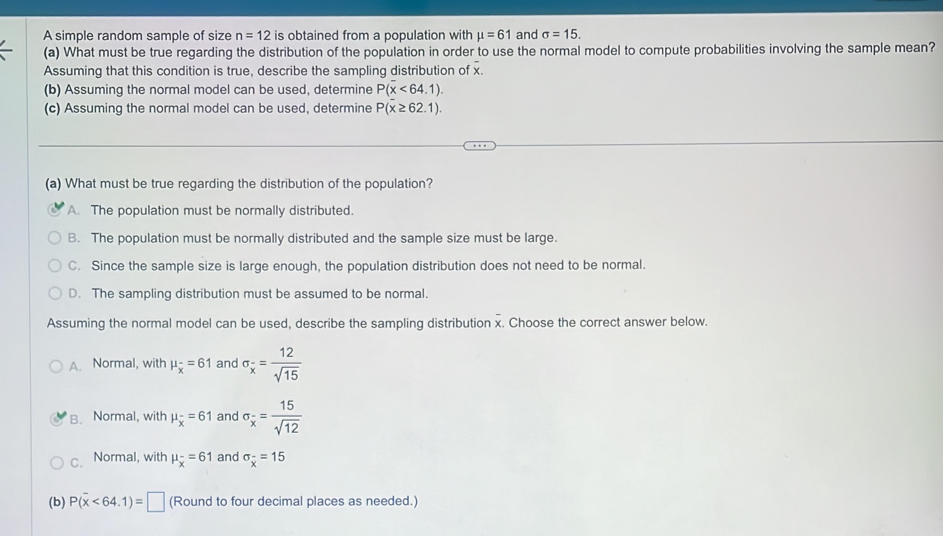 A simple random sample of size n=12 is obtained from a population with mu =61 and sigma =15. 
(a) What must be true regarding the distribution of the population in order to use the normal model to compute probabilities involving the sample mean?
Assuming that this condition is true, describe the sampling distribution of x.
(b) Assuming the normal model can be used, determine P(x<64.1). 
(c) Assuming the normal model can be used, determine P(x≥ 62.1). 
(a) What must be true regarding the distribution of the population?
A. The population must be normally distributed.
B. The population must be normally distributed and the sample size must be large.
C. Since the sample size is large enough, the population distribution does not need to be normal.
D. The sampling distribution must be assumed to be normal.
Assuming the normal model can be used, describe the sampling distribution x. Choose the correct answer below.
A. Normal, with mu _overline x=61 and sigma _overline x= 12/sqrt(15) 
B. Normal, with mu _overline x=61 and sigma _x= 15/sqrt(12) 
C. Normal, with mu _overline x=61 and sigma _overline x=15
(b) P(overline x<64.1)=□ (Round to four decimal places as needed.)