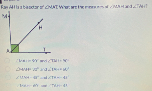 Ray AH is a bisector of ∠ MAT. What are the measures of ∠ MAH and ∠ TAH 7
∠ MAH=90° and ∠ TAH=90°
∠ MAH=30° and ∠ TAH=60°
∠ MAH=45° and ∠ TAH=45°
∠ MAH=60° and ∠ TAH=45°