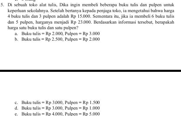 Di sebuah toko alat tulis, Dika ingin membeli beberapa buku tulis dan pulpen untuk
keperluan sekolahnya. Setelah bertanya kepada penjaga toko, ia mengetahui bahwa harga
4 buku tulis dan 3 pulpen adalah Rp 15.000. Sementara itu, jika ia membeli 6 buku tulis
dan 5 pulpen, harganya menjadi Rp 23.000. Berdasarkan informasi tersebut, berapakah
harga satu buku tulis dan satu pulpen?
a. Buku tulis =Rp2.000, Pulpen =Rp3.000
b. Buku tulis =Rp2.500, , Pulpen =Rp2.000
c. Buku tulis =Rp3.000 , Pulpen =Rp1.500
d. Buku tulis =Rp3.000, , Pulpen =Rp1.000
e. Buku tulis =Rp4.000 , Pulpen =Rp5.000