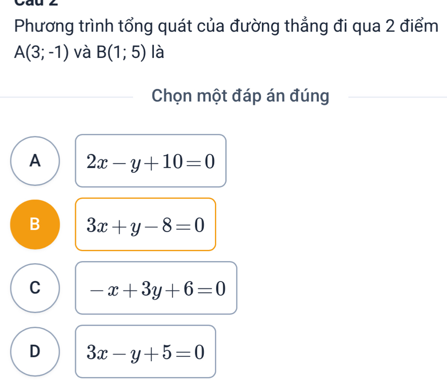 Phương trình tổng quát của đường thẳng đi qua 2 điểm
A(3;-1) và B(1;5) là
Chọn một đáp án đúng
A 2x-y+10=0
B 3x+y-8=0
C -x+3y+6=0
D 3x-y+5=0