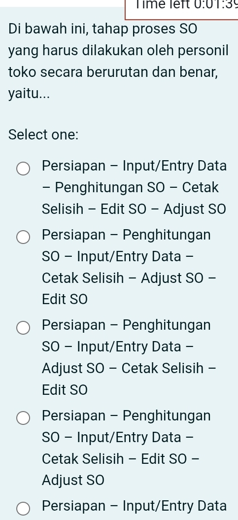 Time left 0:01:39 
Di bawah ini, tahap proses SO
yang harus dilakukan oleh personil
toko secara berurutan dan benar,
yaitu...
Select one:
Persiapan - Input/Entry Data
- Penghitungan SO - Cetak
Selisih - Edit SO - Adjust SO
Persiapan - Penghitungan
SO - Input/Entry Data -
Cetak Selisih - Adjust SO -
Edit SO
Persiapan - Penghitungan
SO - Input/Entry Data -
Adjust SO - Cetak Selisih -
Edit SO
Persiapan - Penghitungan
SO - Input/Entry Data -
Cetak Selisih - Edit SO -
Adjust SO
Persiapan - Input/Entry Data