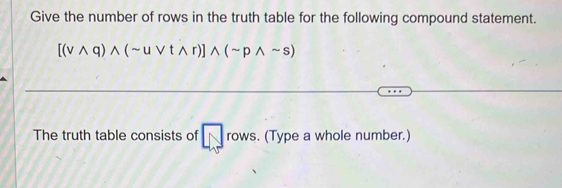 Give the number of rows in the truth table for the following compound statement.
[(vwedge q)wedge (sim uvee twedge r)]wedge (sim pwedge sim s)
The truth table consists of rows. (Type a whole number.)