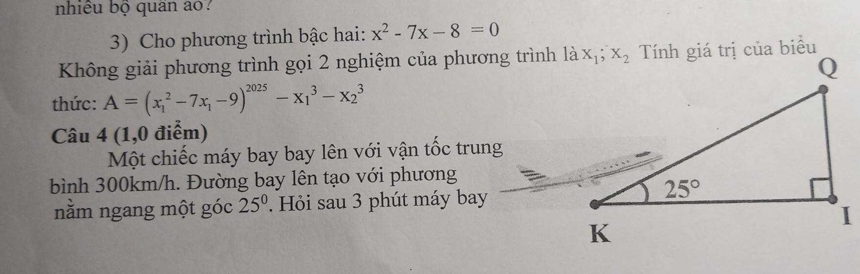 nhiều bộ quân ao?
3) Cho phương trình bậc hai: x^2-7x-8=0
Không giải phương trình gọi 2 nghiệm của phương trình là
thức: A=(x_1^(2-7x_1)-9)^2025-x_1^(3-x_2^3
Câu 4 (1,0 điểm)
Một chiếc máy bay bay lên với vận tốc trung
bình 300km/h. Đường bay lên tạo với phương
nằm ngang một góc 25^0) Hỏi sau 3 phút máy bay