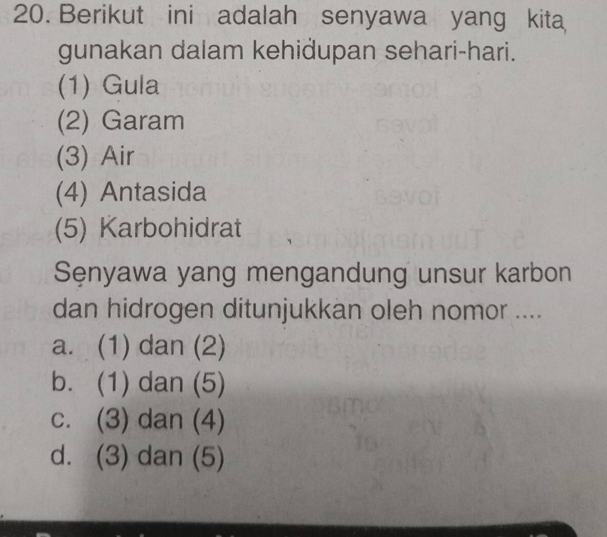 Berikut ini adalah senyawa yang kita
gunakan dalam kehidupan sehari-hari.
(1) Gula
(2) Garam
(3) Air
(4) Antasida
(5) Karbohidrat
Sęnyawa yang mengandung unsur karbon
dan hidrogen ditunjukkan oleh nomor ....
a. (1) dan (2)
b. (1) dan (5)
c. (3) dan (4)
d. (3) dan (5)