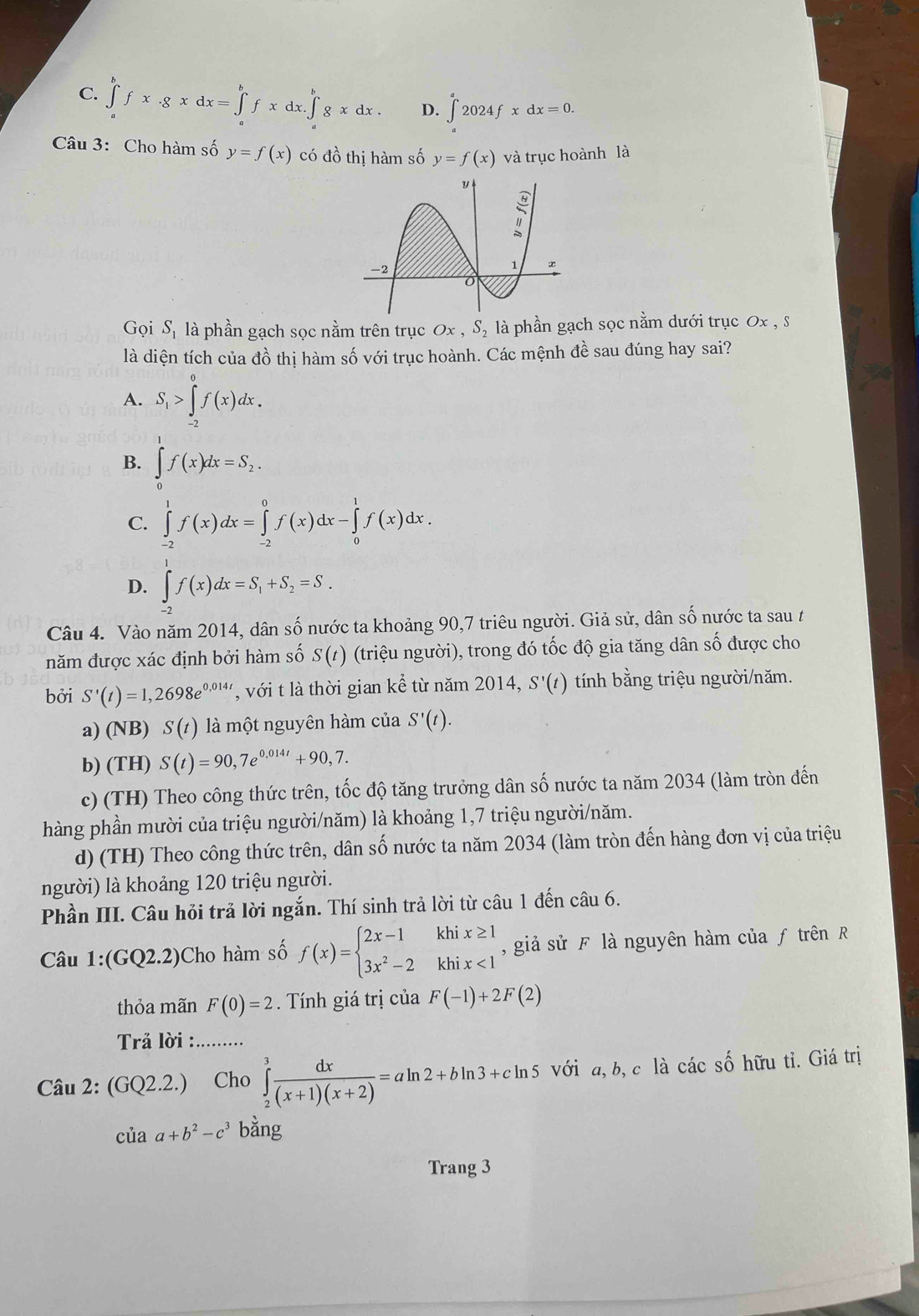 C. ∈tlimits _a^(bfx· gxdx=∈tlimits _a^bfxdx.∈tlimits _a^bgxdx. D. ∈t ^a)2024fxdx
Câu 3: Cho hàm số y=f(x) có đồ thị hàm số y=f(x) và trục hoành là
Gọi S_1 là phần gạch sọc nằm trên trục Ox, S_2 là phần gạch sọc nằm dưới trục Ox , s
là diện tích của đồ thị hàm số với trục hoành. Các mệnh đề sau đúng hay sai?
A. S_1>∈tlimits _(-2)^0f(x)dx.
B. ∈tlimits _0^(1f(x)dx=S_2).
C. ∈tlimits _(-2)^1f(x)dx=∈tlimits _(-2)^0f(x)dx-∈tlimits _0^(1f(x)dx.
D. ∈tlimits _(-2)^1f(x)dx=S_1)+S_2=S_.
Câu 4. Vào năm 2014, dân số nước ta khoảng 90,7 triêu người. Giả sử, dân số nước ta sau t
năm được xác định bởi hàm số S(t) (triệu người), trong đó tốc độ gia tăng dân số được cho
bởi S'(t)=1,2698e^(0,014t) , với t là thời gian kể từ năm 2014, S'(t) tính bằng triệu người/năm.
a) (NB) S(t) là một nguyên hàm của S'(t).
b) (TH) S(t)=90,7e^(0,014t)+90,7.
c) (TH) Theo công thức trên, tốc độ tăng trưởng dân số nước ta năm 2034 (làm tròn đến
hàng phần mười của triệu người/năm) là khoảng 1,7 triệu người/năm.
d) (TH) Theo công thức trên, dân số nước ta năm 2034 (làm tròn đến hàng đơn vị của triệu
người) là khoảng 120 triệu người.
Phần III. Câu hỏi trả lời ngắn. Thí sinh trả lời từ câu 1 đến câu 6.
Câu 1:(GQ2.2) Cho hàm số f(x)=beginarrayl 2x-1khix≥ 1 3x^2-2khix<1endarray. ,  giả sử F là nguyên hàm của ƒ trên R
thỏa mãn F(0)=2.  Tính giá trị của F(-1)+2F(2)
Trả lời :. ........
Câu 2: (GQ2.2.) Cho ∈tlimits _2^(3frac dx)(x+1)(x+2)=aln 2+bln 3+cln 5 với a, b,c là các số hữu tỉ. Giá trị
chat uaa+b^2-c^3 bằng
Trang 3