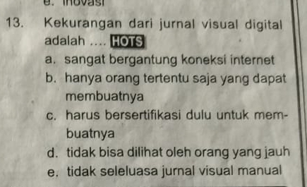 Kekurangan dari jurnal visual digital
adalah .... HOTS
a. sangat bergantung koneksi internet
b. hanya orang tertentu saja yang dapat
membuatnya
c. harus bersertifikasi dulu untuk mem-
buatnya
d. tidak bisa dilihat oleh orang yang jauh
e， tidak seleluasa jurnal visual manual