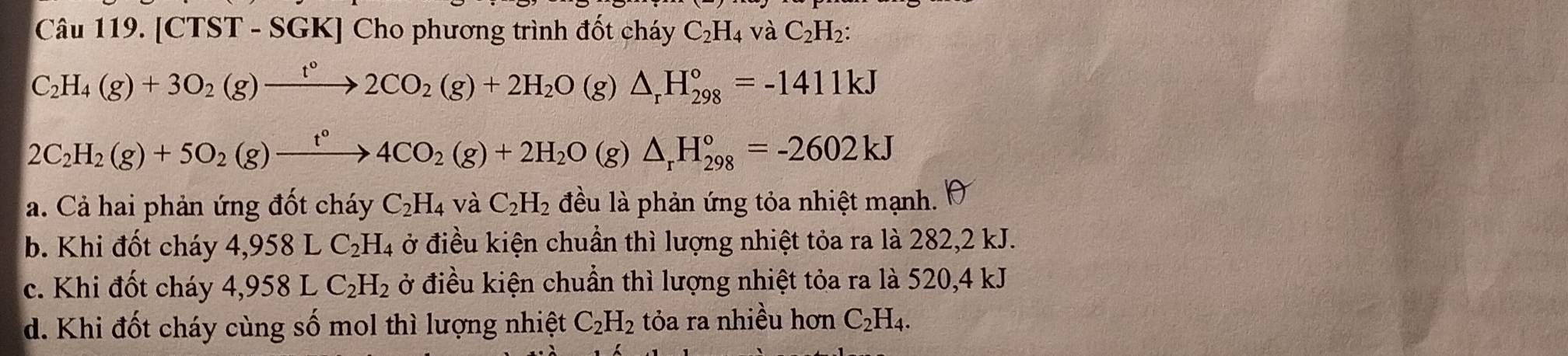 [CTS T - SGK] Cho phương trình đốt cháy C_2H_4 và C_2H_2 :
C_2H_4(g)+3O_2(g)xrightarrow t°2CO_2(g)+2H_2O(g)△ _rH_(298)°=-1411kJ
2C_2H_2(g)+5O_2(g)xrightarrow t°4CO_2(g)+2H_2O(g)△ _rH_(298)°=-2602kJ
a. Cả hai phản ứng đốt cháy C_2H_4 và C_2H_2 đều là phản ứng tỏa nhiệt mạnh. 10
b. Khi đốt cháy 4,958LC_2H_4 ở điều kiện chuẩn thì lượng nhiệt tỏa ra là 282, 2 kJ.
c. Khi đốt cháy 4,958LC_2H_2 ở điều kiện chuẩn thì lượng nhiệt tỏa ra là 520, 4 kJ
d. Khi đốt cháy cùng số mol thì lượng nhiệt C_2H_2 tỏa ra nhiều hơn C_2H_4.