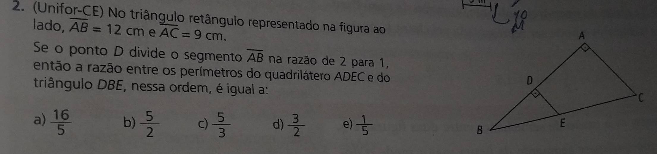 (Unifor-CE) No triângulo retângulo representado na figura ao
lado, overline AB=12cm e overline AC=9cm. 
Se o ponto D divide o segmento overline AB na razão de 2 para 1,
então a razão entre os perímetros do quadrilátero ADEC e do
triângulo DBE, nessa ordem, é igual a:
a)  16/5 
b)  5/2   5/3   3/2  e)  1/5 
c)
d)