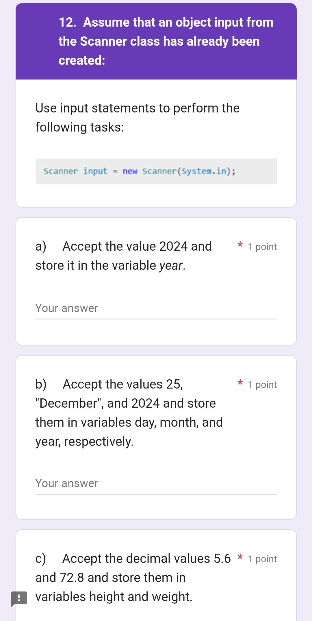 Assume that an object input from 
the Scanner class has already been 
created: 
Use input statements to perform the 
following tasks: 
Scanner input = new Scanner(System.in); 
a) Accept the value 2024 and 1 point 
store it in the variable year. 
Your answer 
b) Accept the values 25, 1 point 
"December", and 2024 and store 
them in variables day, month, and
year, respectively. 
Your answer 
c) Accept the decimal values 5.6 * 1 point 
and 72.8 and store them in 
variables height and weight.