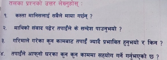 तलका प्रश्नको उत्तर लेख्नुहोस् ः 
१. कस्ता मानिसलाई सबैले माया गरछन् ? 
२. माथिको संवाद पढ़ेर तपाईले के सन्देश पाउनुभयो ? 
३. गरिमाले गरेका कुन कामबाट तपाई ज्यादै प्रभावित हुनुभयो र किन ? 
४. तपाईले आफ्नो घरका कुन कुन काममा सहयोग गर्ने गरनुभएको छ ?