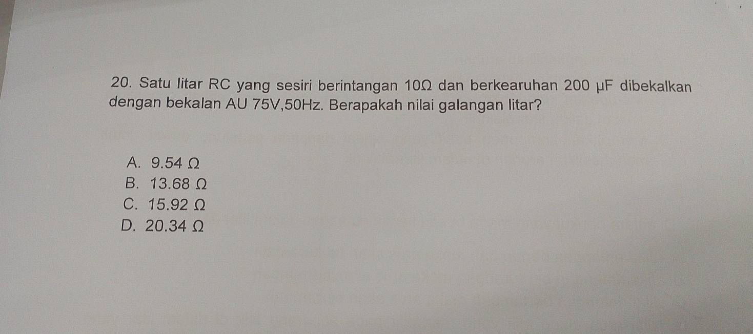 Satu litar RC yang sesiri berintangan 10Ω dan berkearuhan 200 μF dibekalkan
dengan bekalan AU 75V, 50Hz. Berapakah nilai galangan litar?
A. 9.54 Ω
B. 13.68Ω
C. 15.92 Ω
D. 20.34Ω