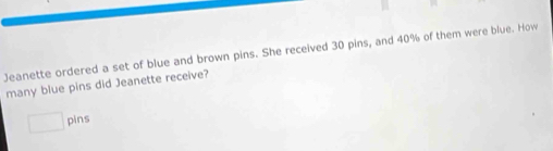 Jeanette ordered a set of blue and brown pins. She received 30 pins, and 40% of them were blue. How 
many blue pins did Jeanette receive? 
□ pins