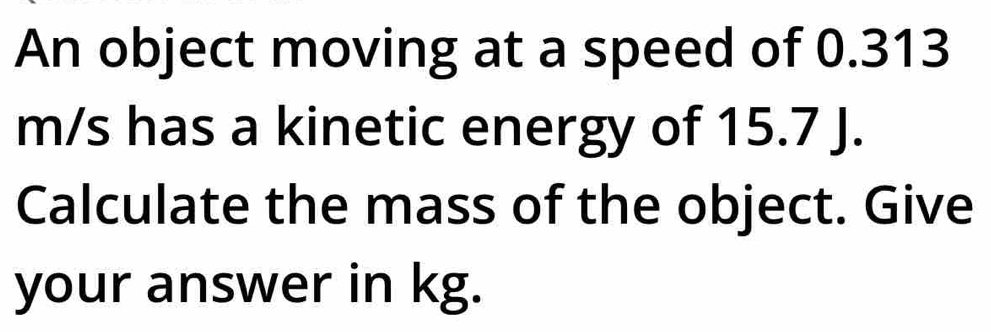 An object moving at a speed of 0.313
m/s has a kinetic energy of 15.7 J. 
Calculate the mass of the object. Give 
your answer in kg.