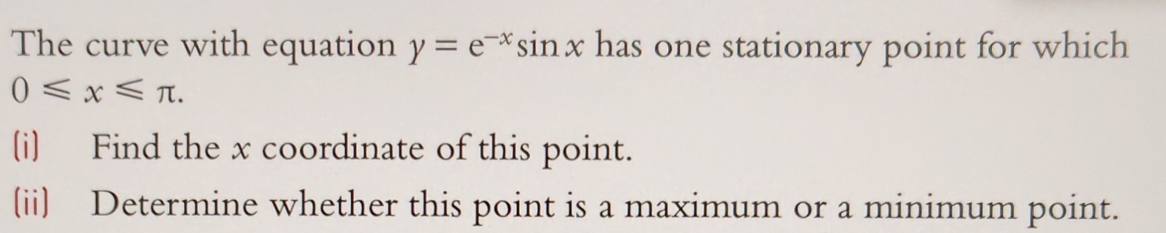 The curve with equation y=e^(-x)sin x has one stationary point for which
0≤slant x≤slant π. 
(i) Find the x coordinate of this point. 
(ii) Determine whether this point is a maximum or a minimum point.