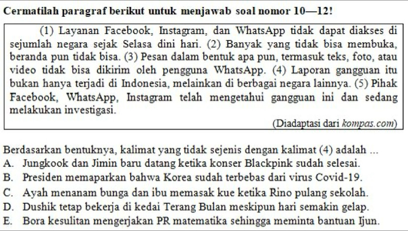 Cermatilah paragraf berikut untuk menjawab soal nomor 10—12!
(1) Layanan Facebook, Instagram, dan WhatsApp tidak dapat diakses di
sejumlah negara sejak Selasa dini hari. (2) Banyak yang tidak bisa membuka,
beranda pun tidak bisa. (3) Pesan dalam bentuk apa pun, termasuk teks, foto, atau
video tidak bisa dikirim oleh pengguna WhatsApp. (4) Laporan gangguan itu
bukan hanya terjadi di Indonesia, melainkan di berbagai negara lainnya. (5) Pihak
Facebook, WhatsApp, Instagram telah mengetahui gangguan ini dan sedang
melakukan investigasi.
(Diadaptasi dari kompɑs.com)
Berdasarkan bentuknya, kalimat yang tidak sejenis dengan kalimat (4) adalah ...
A. Jungkook dan Jimin baru datang ketika konser Blackpink sudah selesai.
B. Presiden memaparkan bahwa Korea sudah terbebas dari virus Covid-19.
C. Ayah menanam bunga dan ibu memasak kue ketika Rino pulang sekolah.
D. Dushik tetap bekerja di kedai Terang Bulan meskipun hari semakin gelap.
E. Bora kesulitan mengerjakan PR matematika sehingga meminta bantuan Ijun.