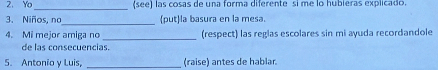 Yo_ (see) las cosas de una forma diferente si me lo hubieras explicado. 
3. Niños, no_ (put)la basura en la mesa. 
4. Mi mejor amiga no _(respect) las reglas escolares sin mi ayuda recordandole 
de las consecuencias. 
5. Antonio y Luis, _(raise) antes de hablar.