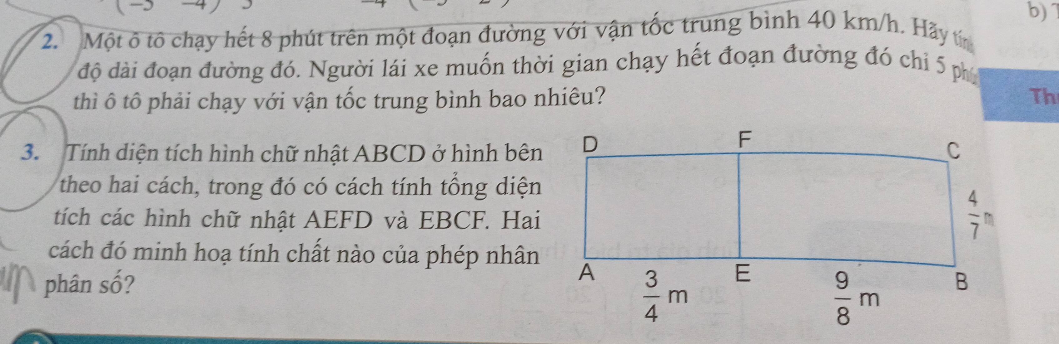 7
2. Một ô tô chạy hết 8 phút trên một đoạn đường với vận tốc trung bình 40 km/h. Hãy tn
độ dài đoạn đường đó. Người lái xe muốn thời gian chạy hết đoạn đường đó chỉ 5 phí
thì ô tô phải chạy với vận tốc trung bình bao nhiêu? Th
3. Tính diện tích hình chữ nhật ABCD ở hình bên
theo hai cách, trong đó có cách tính tổng diện
tích các hình chữ nhật AEFD và EBCF. Hai
cách đó minh hoạ tính chất nào của phép nhân
phân số?