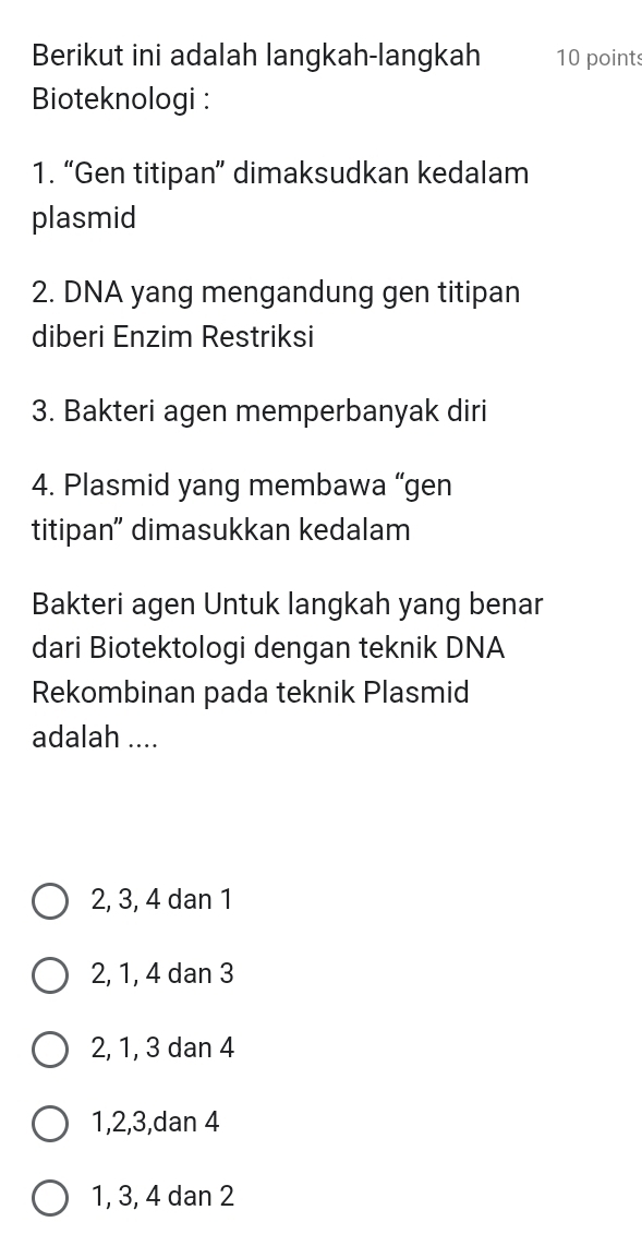 Berikut ini adalah langkah-langkah 10 points
Bioteknologi :
1. “Gen titipan” dimaksudkan kedalam
plasmid
2. DNA yang mengandung gen titipan
diberi Enzim Restriksi
3. Bakteri agen memperbanyak diri
4. Plasmid yang membawa “gen
titipan” dimasukkan kedalam
Bakteri agen Untuk langkah yang benar
dari Biotektologi dengan teknik DNA
Rekombinan pada teknik Plasmid
adalah ....
2, 3, 4 dan 1
2, 1, 4 dan 3
2, 1, 3 dan 4
1, 2, 3,dan 4
1, 3, 4 dan 2