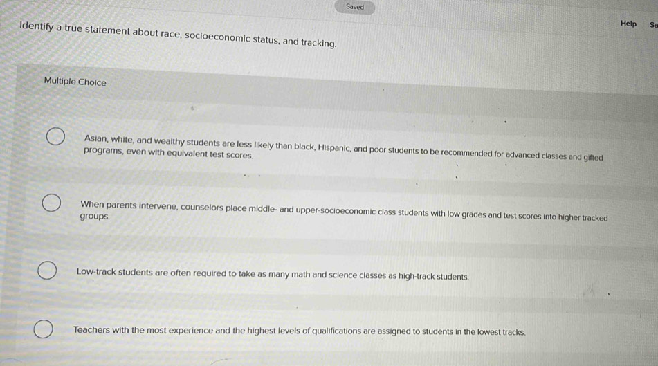 Saved
Help Sa
Identify a true statement about race, socioeconomic status, and tracking.
Multiple Choice
Asian, white, and wealthy students are less likely than black, Hispanic, and poor students to be recommended for advanced classes and gifted
programs, even with equivalent test scores.
When parents intervene, counselors place middle- and upper-socioeconomic class students with low grades and test scores into higher tracked
groups.
Low-track students are often required to take as many math and science classes as high-track students.
Teachers with the most experience and the highest levels of qualifications are assigned to students in the lowest tracks.