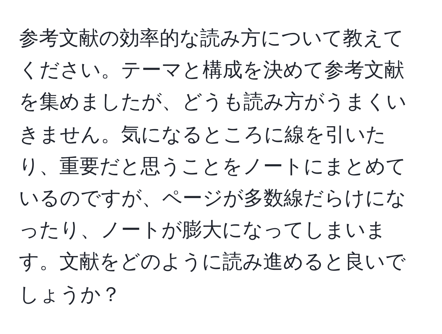 参考文献の効率的な読み方について教えてください。テーマと構成を決めて参考文献を集めましたが、どうも読み方がうまくいきません。気になるところに線を引いたり、重要だと思うことをノートにまとめているのですが、ページが多数線だらけになったり、ノートが膨大になってしまいます。文献をどのように読み進めると良いでしょうか？