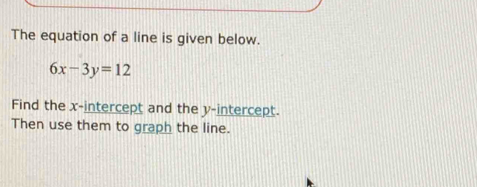 The equation of a line is given below.
6x-3y=12
Find the x-intercept and the y-intercept. 
Then use them to graph the line.