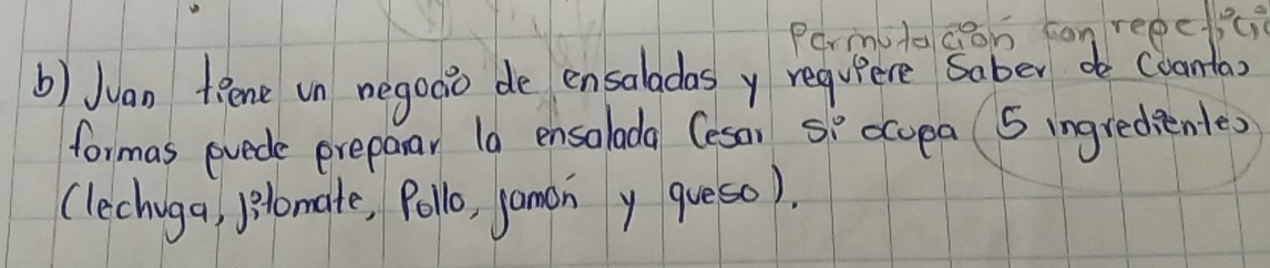 Parmutacon con repeici 
b) Juan fRene in negooo de ensaladas y requiere saber de (oanta 
formas pvede preparar 1a ensalada (eson si ocopa 5 ingredientes 
(lechiga, lomate, Pollo, jamon y queso).