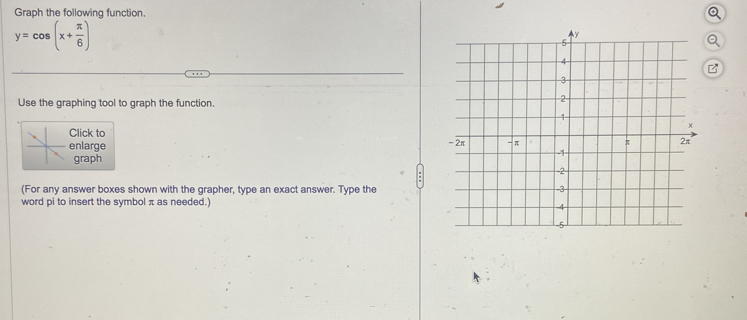 Graph the following function.
y=cos (x+ π /6 )
Use the graphing tool to graph the function. 
Click to 
enlarge 
graph 
(For any answer boxes shown with the grapher, type an exact answer. Type the 
word pi to insert the symbol π as needed.)