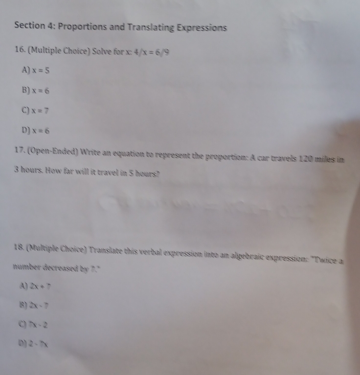 Proportions and Translating Expressions
16. (Multiple Choice) Solve for x: 4/x=6/9
A) x=5
B) x=6
C) x=7
D) x=6
17. (Open-Ended) Write an equation to represent the proportion: A car travels 120 miles in
3 hours. How far will it travel in 5 hours?
18. (Multiple Choice) Translate this verbal expression into an algebraic expression: "Twice a
number decreased by 7."
A) 2x+7
B) 2x-7
C) 7x-2
D) 2-7x