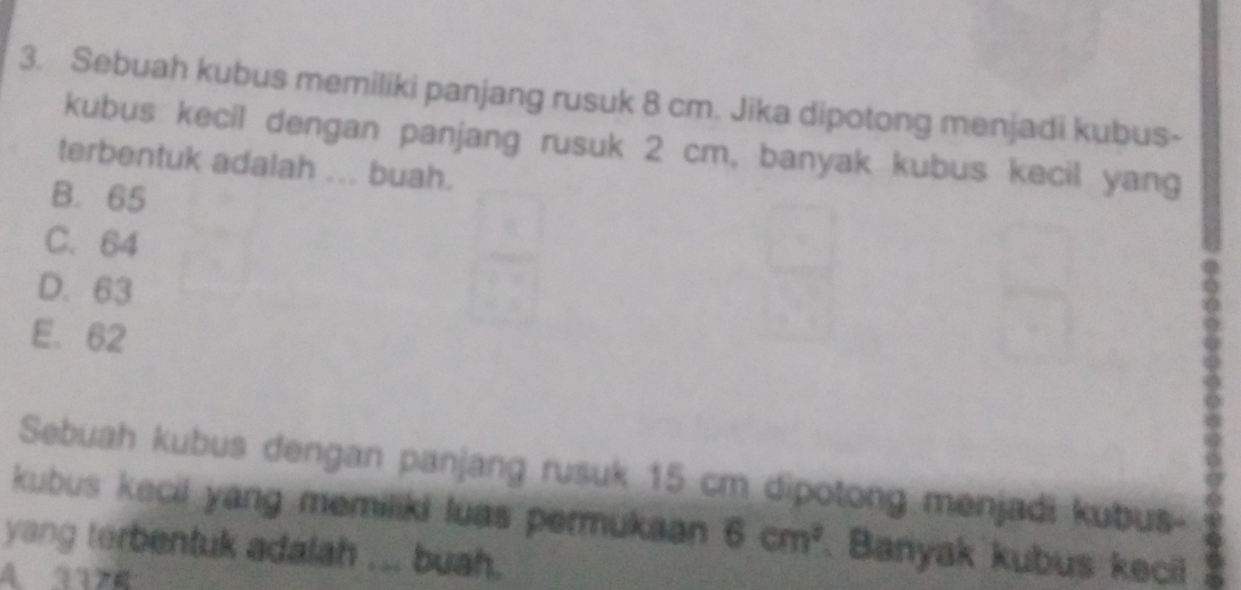 Sebuah kubus memiliki panjang rusuk 8 cm. Jika dipotong menjadi kubus-
kubus kecil dengan panjang rusuk 2 cm, banyak kubus kecil yang
terbentuk adalah ... buah.
B. 65
C. 64
D. 63.
E. 62
Sebuah kubus dengan panjang rusuk 15 cm dipotong menjadi kubus
kubus kecil yang memiliki luas permukaan 6cm^2. Banyak kubus kecil
yang terbentuk adalah ... buah.
A 1174