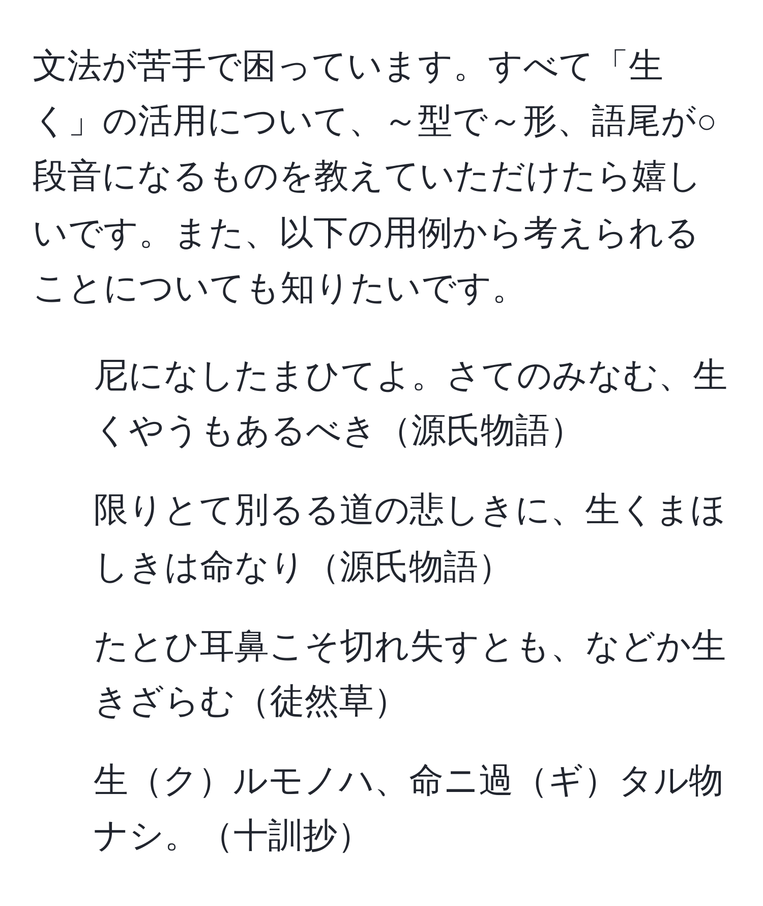 文法が苦手で困っています。すべて「生く」の活用について、～型で～形、語尾が○段音になるものを教えていただけたら嬉しいです。また、以下の用例から考えられることについても知りたいです。

1. 尼になしたまひてよ。さてのみなむ、生くやうもあるべき源氏物語
2. 限りとて別るる道の悲しきに、生くまほしきは命なり源氏物語
3. たとひ耳鼻こそ切れ失すとも、などか生きざらむ徒然草
4. 生クルモノハ、命ニ過ギタル物ナシ。十訓抄