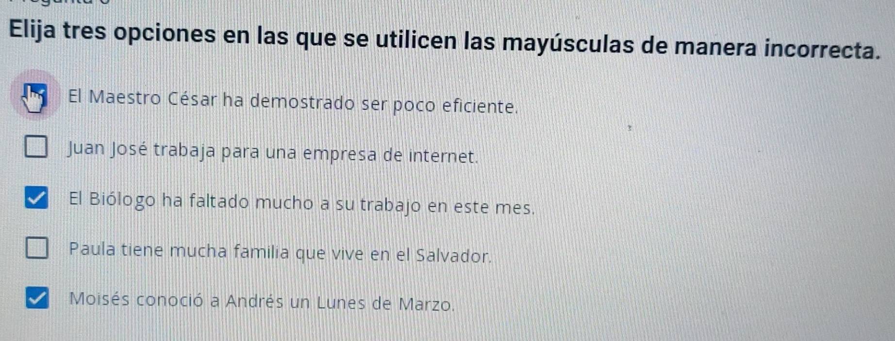 Elija tres opciones en las que se utilicen las mayúsculas de manera incorrecta.
El Maestro César ha demostrado ser poco eficiente.
Juan José trabaja para una empresa de internet.
El Biólogo ha faltado mucho a su trabajo en este mes.
Paula tiene mucha familia que vive en el Salvador.
Moisés conoció a Andrés un Lunes de Marzo.