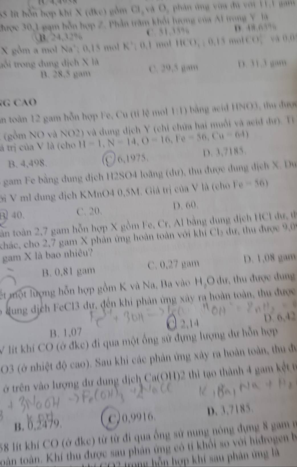 SS lt hỗn hợp khí X (đke) gồm Cl, và O, phản ứng vi đú với H 1 ga 
đhược 30,1 gạm hỗn hợp Z. Phần trăm khổi lượng của Al trong Y là
B. 24,32% C. 51,35% D. 48.65” 
X gồm a mol Na'; 0.15 mol K'; 0.1 mol HCO, ; 0.15 molCO； và 0.0
trổi trong đung địch X là D. 31.3 gam
B. 28.5 gam C. 29,5 gam
G CAO
an toàn 12 gam hỗn hợp Fe, Cu (tỉ lệ mol 1:1) bằng aeid HNO3, thu được
(gồm NO và NO2) và dung dịch Y (chỉ chứa hai muối và aeid dư). Tỉ
á trị của V là (cho H=1,N=14,O=16,Fe=56,Cu=64)
B. 4,498. C 6,1975.
D. 3,7185.
gam Fe bằng dung dịch H2SO4 loãng (dư), thu được dung dịch X. Du
ới V ml dung địch KMnO4 0,5M. Giả trị của V là (cho Fe -56)
B 40.
C. 20. D. 60.
tân toàn 2,7 gam hỗn hợp X gồm Fe, Cr, Al bằng dung dịch HCl ư, th
khác, cho 2,7 gam X phản ứng hoàn toàn với khí Ch₂ dư, thu được 9,09
gam X là bao nhiêu?
B. 0.81 gam C. 0,27 gam D. 1,08 gam
lết một lượng hỗn hợp gồm K và Na, Ba vào HạO dư, thu được dung
o ung địch FeCl3 dự, đến khi phản ứng xây ra hoàn toàn, thu được
B. 1.07 D. 6,42
V lít khí CO (ở đke) đi qua một ống sử đựng lượng dự hỗn hợp
O3 (ở nhiệt độ cao). Sau khi các phản ứng xây ra hoàn toàn, thu đự
ở trên vào lượng dư dung dịch Ca(OH)2 thì tạo thành 4 gam kết t
C,0.9916.
B. 0.2479. D. 3,7185.
58 lít khí CO (ở đkc) từ từ đi qua ống sử nung nông đựng 8 gam ở
toàn toàn. Khí thu được sau phân ứng có tí khối so với hidrogen b
CO3 từng hỗn hợp khí sau phản ứng là