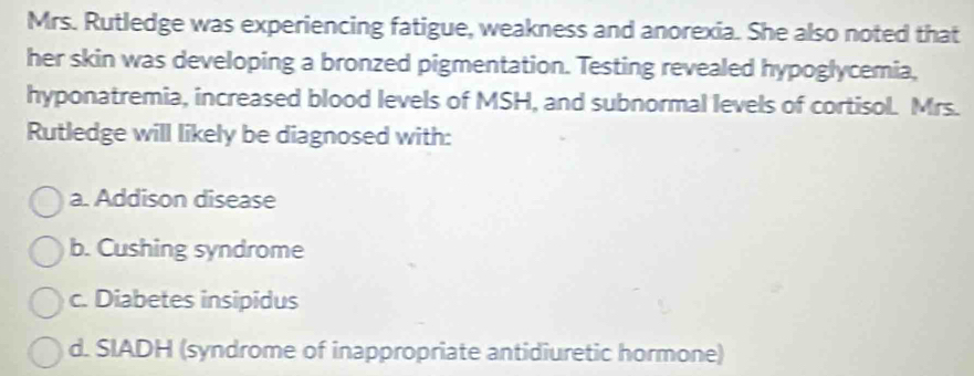 Mrs. Rutledge was experiencing fatigue, weakness and anorexia. She also noted that
her skin was developing a bronzed pigmentation. Testing revealed hypoglycemia,
hyponatremia, increased blood levels of MSH, and subnormal levels of cortisol. Mrs.
Rutledge will likely be diagnosed with:
a. Addison disease
b. Cushing syndrome
c. Diabetes insipidus
d. SIADH (syndrome of inappropriate antidiuretic hormone)