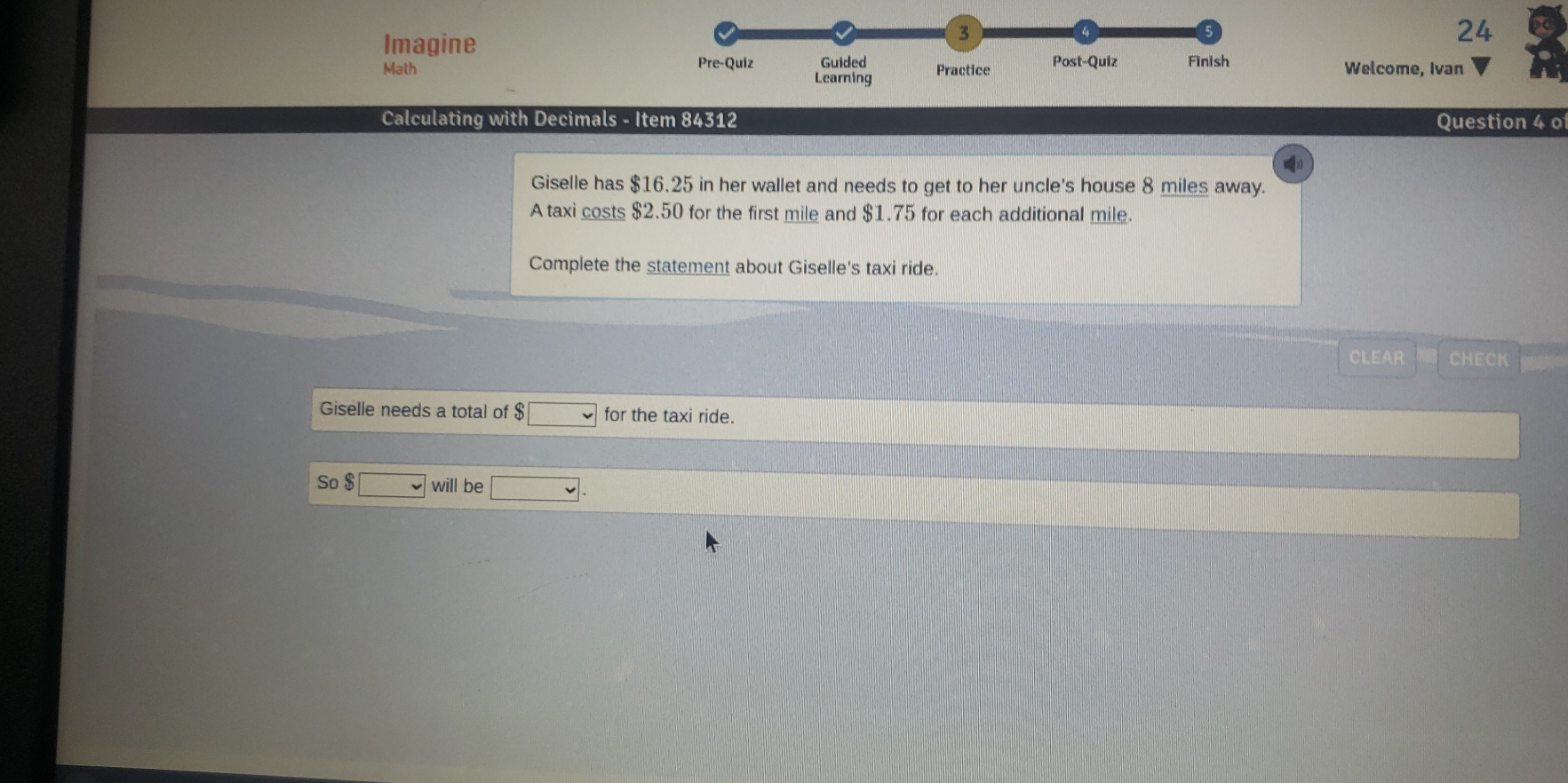 Imagine 
3 
24 
Math Pre-Quiz Guided Practice Post-Quiz Finish Welcome, Ivan 
Learning 
Calculating with Decimals - Item 84312 Question 4 o 
Giselle has $16.25 in her wallet and needs to get to her uncle's house 8 miles away. 
A taxi costs $2.50 for the first mile and $1.75 for each additional mile. 
Complete the statement about Giselle's taxi ride. 
CLEAR CHECK 
Giselle needs a total of $ □ for the taxi ride. 
So $□ will be □