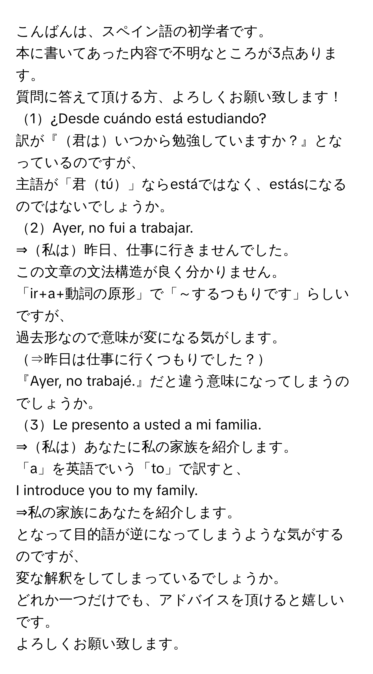 こんばんは、スペイン語の初学者です。  
本に書いてあった内容で不明なところが3点あります。  
質問に答えて頂ける方、よろしくお願い致します！

1¿Desde cuándo está estudiando?  
訳が『君はいつから勉強していますか？』となっているのですが、  
主語が「君tú」ならestáではなく、estásになるのではないでしょうか。

2Ayer, no fui a trabajar.  
⇒私は昨日、仕事に行きませんでした。  
この文章の文法構造が良く分かりません。  
「ir+a+動詞の原形」で「～するつもりです」らしいですが、  
過去形なので意味が変になる気がします。  
⇒昨日は仕事に行くつもりでした？  
『Ayer, no trabajé.』だと違う意味になってしまうのでしょうか。

3Le presento a usted a mi familia.  
⇒私はあなたに私の家族を紹介します。  
「a」を英語でいう「to」で訳すと、  
I introduce you to my family.  
⇒私の家族にあなたを紹介します。  
となって目的語が逆になってしまうような気がするのですが、  
変な解釈をしてしまっているでしょうか。  
どれか一つだけでも、アドバイスを頂けると嬉しいです。  
よろしくお願い致します。