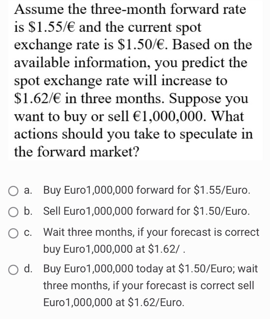 Assume the three-month forward rate
is $1.55/€ and the current spot
exchange rate is $1.50/€. Based on the
available information, you predict the
spot exchange rate will increase to
$1.62/€ in three months. Suppose you
want to buy or sell €1,000,000. What
actions should you take to speculate in
the forward market?
a. Buy Euro1,000,000 forward for $1.55/Euro.
b. Sell Euro1,000,000 forward for $1.50/Euro.
c. Wait three months, if your forecast is correct
buy Euro1,000,000 at $1.62/.
d. Buy Euro1,000,000 today at $1.50/Euro; wait
three months, if your forecast is correct sell
Euro1,000,000 at $1.62/Euro.