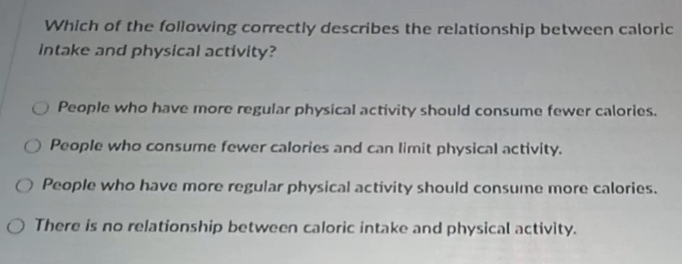 Which of the following correctly describes the relationship between caloric
Intake and physical activity?
People who have more regular physical activity should consume fewer calories.
People who consume fewer calories and can limit physical activity.
People who have more regular physical activity should consume more calories.
There is no relationship between caloric intake and physical activity.