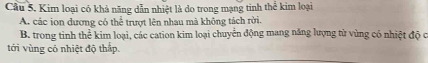 Cầu 5. Kim loại có khả năng dẫn nhiệt là do trong mạng tinh thể kim loại
A. các ion dương có thể trượt lên nhau mà không tách rời.
B. trong tinh thể kim loại, các cation kim loại chuyền động mang năng lượng từ vùng có nhiệt độ c
tới vùng có nhiệt độ thấp.