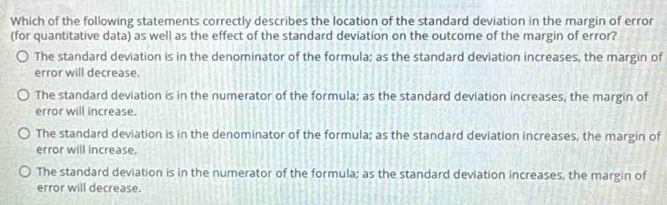 Which of the following statements correctly describes the location of the standard deviation in the margin of error
(for quantitative data) as well as the effect of the standard deviation on the outcome of the margin of error?
The standard deviation is in the denominator of the formula; as the standard deviation increases, the margin of
error will decrease.
The standard deviation is in the numerator of the formula; as the standard deviation increases, the margin of
error will increase.
The standard deviation is in the denominator of the formula; as the standard deviation increases, the margin of
error will increase.
The standard deviation is in the numerator of the formula; as the standard deviation increases, the margin of
error will decrease.