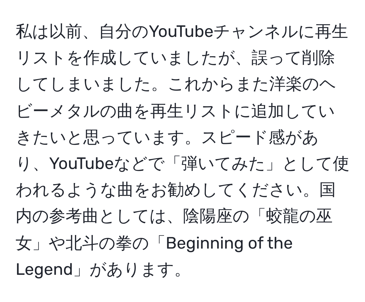 私は以前、自分のYouTubeチャンネルに再生リストを作成していましたが、誤って削除してしまいました。これからまた洋楽のヘビーメタルの曲を再生リストに追加していきたいと思っています。スピード感があり、YouTubeなどで「弾いてみた」として使われるような曲をお勧めしてください。国内の参考曲としては、陰陽座の「蛟龍の巫女」や北斗の拳の「Beginning of the Legend」があります。