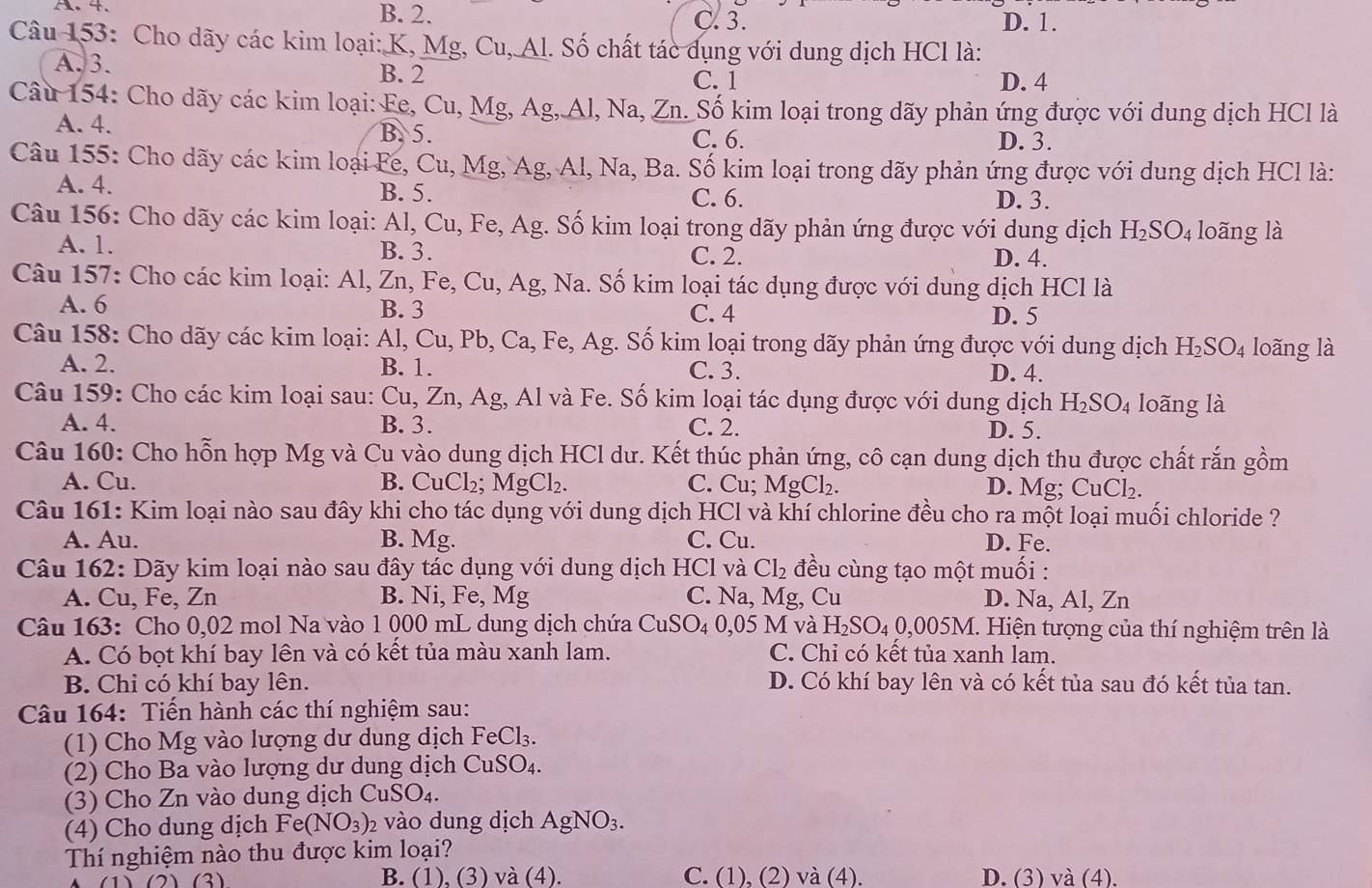 A. 4. B. 2.
C. 3. D. 1.
Câu 153: Cho dãy các kim loại: K, Mg, Cu, Al. Số chất tác dụng với dung dịch HCl là:
A. 3. C. 1
B. 2 D. 4
Câu 154: Cho dãy các kim loại: Fe, Cu, Mg, Ag, Al, Na, Zn. Số kim loại trong dãy phản ứng được với dung dịch HCl là
A. 4. B. 5. C. 6.
D. 3.
Câu 155: Cho dãy các kim loại Fe, Cu, Mg, Ag, Al, Na, Ba. Số kim loại trong dãy phản ứng được với dung dịch HCl là:
A. 4. B. 5. D. 3.
C. 6.
Câu 156: Cho dãy các kim loại: Al, Cu, Fe, Ag. Số kim loại trong dãy phản ứng được với dung dịch H_2SO_4 loãng là
A. 1. B. 3. C. 2. D. 4.
Câu 157: Cho các kim loại: Al, Zn, Fe, Cu, Ag, Na. Số kim loại tác dụng được với dung dịch HCl là
A. 6 B. 3 C. 4 D. 5
Câu 158: Cho dãy các kim loại: Al, Cu, Pb, Ca, Fe, Ag. Số kim loại trong dãy phản ứng được với dung dịch H_2SO_4 loãng là
A. 2. B. 1. C. 3. D. 4.
Câu 159: Cho các kim loại sau: Cu, Zn, Ag, Al và Fe. Số kim loại tác dụng được với dung dịch H_2SO_4 loãng là
A. 4. B. 3. C. 2. D. 5.
Câu 160: Cho hỗn hợp Mg và Cu vào dung dịch HCl dư. Kết thúc phản ứng, cô cạn dung dịch thu được chất rắn gồm
A. Cu. B. CuCl_2;MgCl_2. C. Cu; MgCl₂. D. Mg CuCl_2.
Câu 161: Kim loại nào sau đây khi cho tác dụng với dung dịch HCl và khí chlorine đều cho ra một loại muối chloride ?
A. Au. B. Mg. C. Cu. D. Fe.
Câu 162: Dãy kim loại nào sau đây tác dụng với dung dịch HCl và Cl_2 đều cùng tạo một muối :
A. Cu, Fe, Zn B. Ni, Fe, Mg C. Na, Mg, Cu D. Na, Al, Zn
Câu 163: Cho 0,02 mol Na vào 1 000 mL dung dịch chứa CuSO_40,05 M và H_2SO_40,005M. Hiện tượng của thí nghiệm trên là
A. Có bọt khí bay lên và có kết tủa màu xanh lam. C. Chỉ có kết tủa xanh lam.
B. Chi có khí bay lên. D. Có khí bay lên và có kết tủa sau đó kết tủa tan.
Câu 164: Tiến hành các thí nghiệm sau:
(1) Cho Mg vào lượng dư dung dịch FeCl₃.
(2) Cho Ba vào lượng dư dung dịch CuSO₄.
(3) Cho Zn vào dung dịch CuSO_4.
(4) Cho dung dịch Fe(NO_3)_2 vào dung dịch AgNO_3.
Thí nghiệm nào thu được kim loại?
B. (1), (3) và (4). C. (1), (2) và (4). D. (3) và (4).