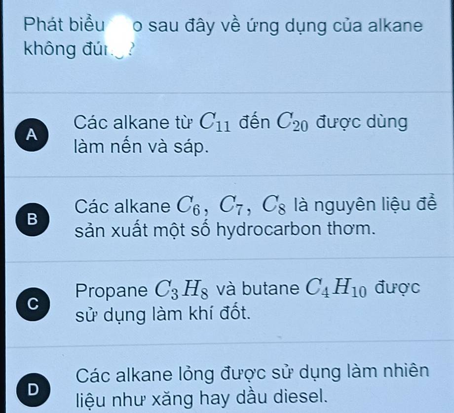 Phát biểu o sau đây về ứng dụng của alkane
không đún
Các alkane từ C_11 đến C_20 được dùng
A
àm nến và sáp.
Các alkane C_6, C_7, C_8 là nguyên liệu để
B
sản xuất một số hydrocarbon thơm.
Propane C_3H_8 và butane C_4H_10 được
C
sử dụng làm khí đốt.
Các alkane lỏng được sử dụng làm nhiên
D
liệu như xăng hay dầu diesel.