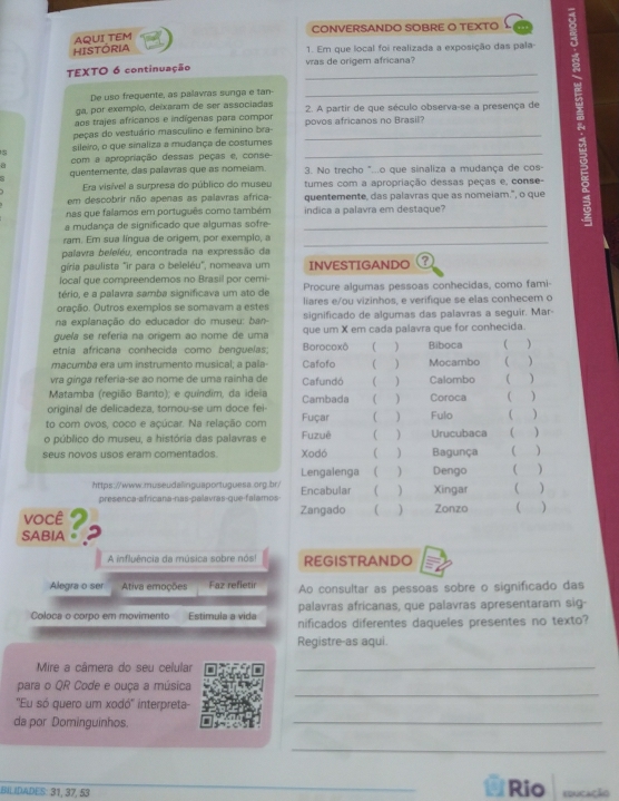 CONVERSANDO SOBRE O TEXTO
AQUI TEM
HISTÓRIA 1. Em que local foi realizada a exposição das pala
TEXTO 6 continuação _vras de origem africana?
os trajes africanos e indígenas para compor _2. A partir de que século observa-se a presença de 
De uso frequente, as palavras sunga e tan-
ga, por exemplo, deixaram de ser associadas
peças do vestuário masculino e feminino bra- _povos africanos no Brasil?
sileiro, o que sinaliza a mudança de costumes
com a apropriação dessas peças e, conse-
a
quentemente, das palavras que as nomeiam. 3. No trecho "...o que sinaliza a mudança de cos-
Era visível a surpresa do público do museu tumes com a apropriação dessas peças e, conse-
em descobrir não apenas as palavras africa- quentemente, das palavras que as nomeiam.", o que
nas que falamos em português como também indica a palavra em destaque?
a mudança de significado que algumas sofre_
ram. Em sua língua de origem, por exemplo, a
_
palavra beleléu, encontrada na expressão da
gíria paulista "ir para o beleléu", nomeava um INVESTIGANDO
local que compreendemos no Brasil por cemi-
tério, e a palavra samba significava um ato de Procure algumas pessoas conhecidas, como fami-
oração. Outros exemplos se somavam a ester liares e/ou vizinhos, e verifique se elas conhecem o
na explanação do educador do museu: ban- significado de algumas das palavras a seguir. Mar-
guela se referia na origem ao nome de uma que um X em cada palavra que for conhecida.
etnía africana conhecida como benguelas Borocoxô ) Biboca
macumãa era um instrumento musical; a pala Cafofo ) Mocambo )
vra gínga referia-se ao nome de uma rainha de Cafundó ( ) Calombo ( )
Matamba (região Banto); e quíndim, da ideia
original de delicadeza, tornou-se um doce fei- Cambada (  ) Coroca )
to com ovos, coco e açúcar. Na relação com Fuçar ( ) Fulo
o público do museu, a história das palavras e Fuzuê  ) Urucubaca ( 
seus novos usos eram comentados Xodó (  Bagunça C )
Lengalenga    Dengo )
https://www.museudalinguaportuguesa.org.br./ Encabular (  ) Xingar ( )
presenca-africana-nas-palavras-que-falamos
você 2 Zangado ) Zonzo )
SABIA 。
A influência da música sobre nós! REGISTRANDO
Alegra o ser Ativa emoções Faz refletir Ao consultar as pessoas sobre o significado das
palavras africanas, que palavras apresentaram sig-
Coloca o corpo em movimento Estimula a vida nificados diferentes daqueles presentes no texto?
Registre-as aqui.
Mire a câmera do seu celular_
_
para o QR Code e ouça a música
'Eu só quero um xodó'' interpreta-
da por Dominguinhos.
_
_
BILIDADES: 31, 37, 53 Rio educação